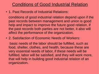 Conditions of Good Industrial Relation
● 1. Past Records of Industrial Relations:
conditions of good industrial relation depend upon if the
past records between management and union is good
help and impact to improve the future good relation, if
the past records both parties are not better, it also will
affect the performance of the organization.
● 2. Satisfaction of Economic Needs of Workers:
basic needs of the labor should be fulfilled, such as
food, shelter, clothes, and health, because these are
very essential needs of labor, if these needs will be
fulfilled, labor will be satisfied, and they will work more,
that will help in building good industrial relation of an
organization.
 