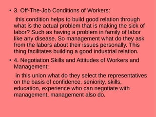 ● 3. Off-The-Job Conditions of Workers:
this condition helps to build good relation through
what is the actual problem that is making the sick of
labor? Such as having a problem in family of labor
like any disease. So management what do they ask
from the labors about their issues personally. This
thing facilitates building a good industrial relation.
● 4. Negotiation Skills and Attitudes of Workers and
Management:
in this union what do they select the representatives
on the basis of confidence, seniority, skills,
education, experience who can negotiate with
management, management also do.
 