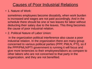 Causes of Poor Industrial Relations
● 1. Nature of Work:
sometimes employees become dissatisfy, when work burden
is increased and wages are not paid accordingly. And in the
schedule there should be one or two leaves for labor without
deducting their salary due to the leaves. This thing becomes
the cause of poor industrial relation.
● 2. Political Nature of Labor Union:
in the organization political interference also cause a poor
industrial relation. In the organization there are many group
concerned to various political parties (PPP, PMLN, PTI), so if
the PPP/PMLN/PTI government is running it will focus and
give more leniencies to their employees/labors as compare to
other labors who are not concerned to that party in the
organization, and they are not benefited.
 