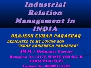IndustrialIndustrial
RelationRelation
Management inManagement in
INDIAINDIABy-----By-----
BRAJESH KUMAR PARASHARBRAJESH KUMAR PARASHAR
DEDicAtED to My loving SonDEDicAtED to My loving Son
“iSHAn ABHiSHEKA PARASHAR”“iSHAn ABHiSHEKA PARASHAR”
JWM / Ordnance FactoryJWM / Ordnance Factory
Bungalow No 151/E WASTLAND O.F. K.Bungalow No 151/E WASTLAND O.F. K.
JABALPUR (M-P).JABALPUR (M-P).
Contact No- 08989117527Contact No- 08989117527
 