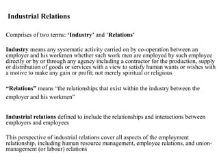 Industrial Relations
Comprises of two terms: ‘Industry’ and ‘Relations’
Industry means any systematic activity carried on by co-operation between an
employer and his workmen whether such work men are employed by such employee
directly or by or through any agency including a contractor for the production, supply
or distribution of goods or services with a view to satisfy human wants or wishes with
a motive to make any gain or profit; not merely spiritual or religious
“Relations” means “the relationships that exist within the industry between the
employer and his workmen”
Industrial relations defined to include the relationships and interactions between
employers and employees
This perspective of industrial relations cover all aspects of the employment
relationship, including human resource management, employee relations, and union-
management (or labour) relations
 