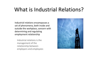 What is Industrial Relations?
Industrial relations encompasses a
set of phenomena, both inside and
outside the workplace, concern with
determining and regulating
employment relationship
Industrial relations is the
management of the
relationship between
employers and employees
 