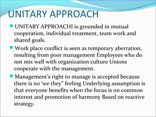 UNITARY APPROACH
UNITARY APPROACHI is grounded in mutual
cooperation, individual treatment, team work and
shared goals.
Work place conflict is seen as temporary aberration,
resulting from poor management Employees who do
not mix well with organization culture Unions
cooperate with the management.
Management’s right to manage is accepted because
there is no ‘we they” feeling Underlying assumption is
that everyone benefits when the focus is on common
interest and promotion of harmony Based on reactive
strategy.
 