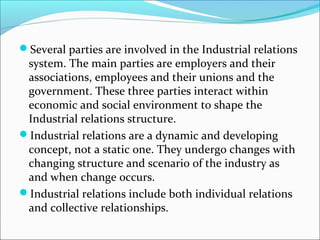 Several parties are involved in the Industrial relations
system. The main parties are employers and their
associations, employees and their unions and the
government. These three parties interact within
economic and social environment to shape the
Industrial relations structure.
Industrial relations are a dynamic and developing
concept, not a static one. They undergo changes with
changing structure and scenario of the industry as
and when change occurs.
Industrial relations include both individual relations
and collective relationships.
 