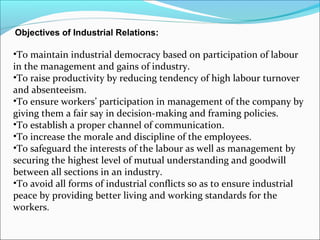 Objectives of Industrial Relations:
•To maintain industrial democracy based on participation of labour
in the management and gains of industry.
•To raise productivity by reducing tendency of high labour turnover
and absenteeism.
•To ensure workers’ participation in management of the company by
giving them a fair say in decision-making and framing policies.
•To establish a proper channel of communication.
•To increase the morale and discipline of the employees.
•To safeguard the interests of the labour as well as management by
securing the highest level of mutual understanding and goodwill
between all sections in an industry.
•To avoid all forms of industrial conflicts so as to ensure industrial
peace by providing better living and working standards for the
workers.
 
