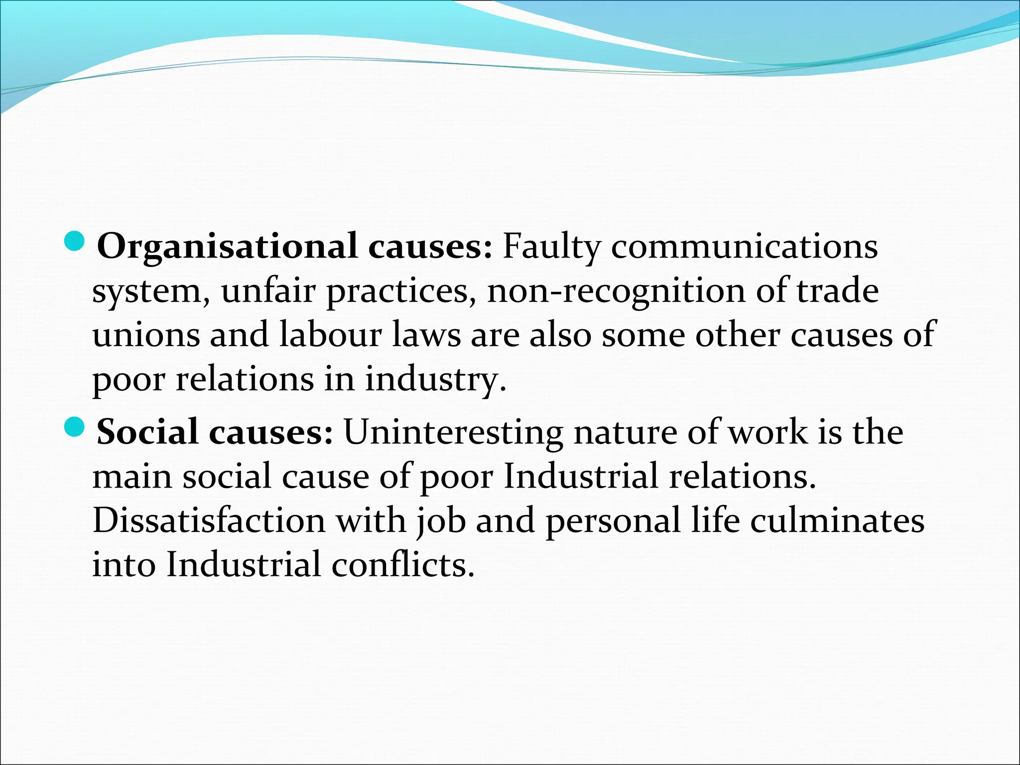 Organisational causes: Faulty communications
system, unfair practices, non-recognition of trade
unions and labour laws are also some other causes of
poor relations in industry.
Social causes: Uninteresting nature of work is the
main social cause of poor Industrial relations.
Dissatisfaction with job and personal life culminates
into Industrial conflicts.
 
