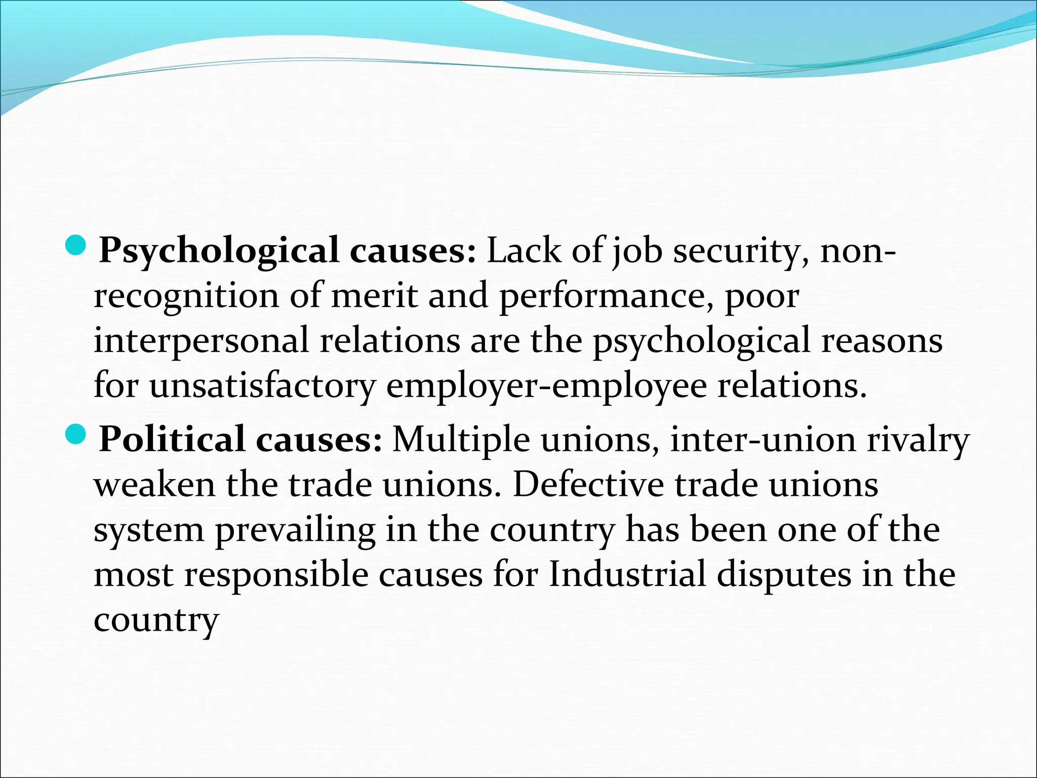 Psychological causes: Lack of job security, non-
recognition of merit and performance, poor
interpersonal relations are the psychological reasons
for unsatisfactory employer-employee relations.
Political causes: Multiple unions, inter-union rivalry
weaken the trade unions. Defective trade unions
system prevailing in the country has been one of the
most responsible causes for Industrial disputes in the
country
 