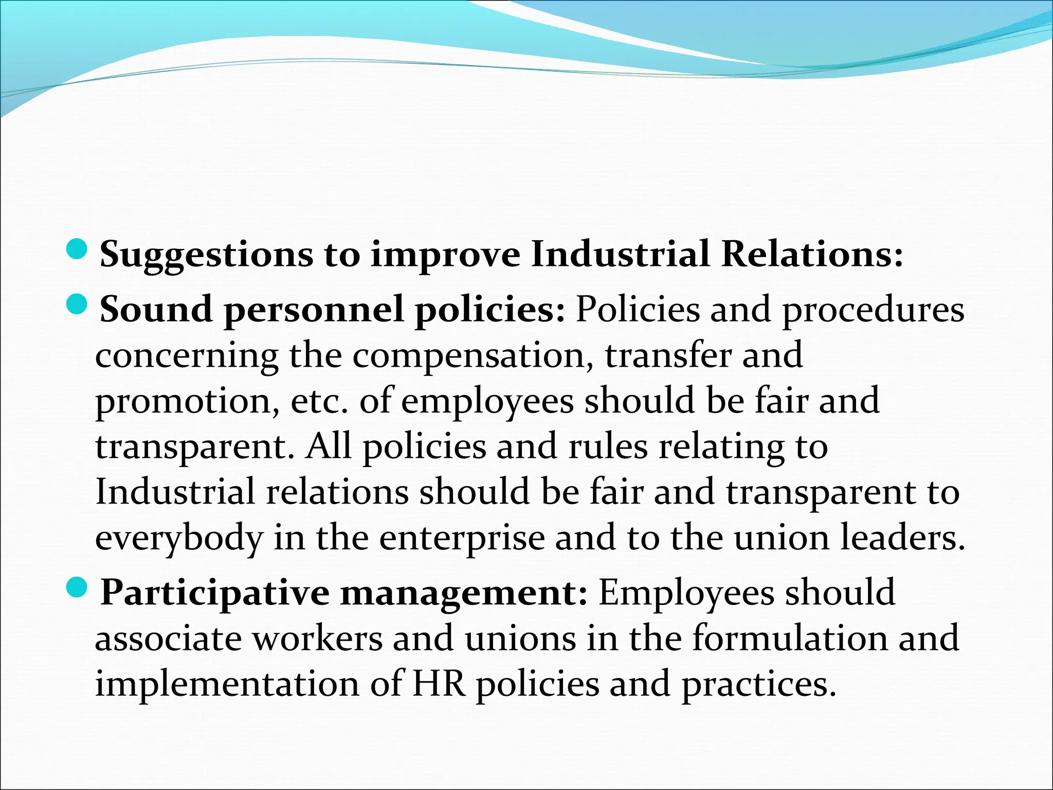 Suggestions to improve Industrial Relations:
Sound personnel policies: Policies and procedures
concerning the compensation, transfer and
promotion, etc. of employees should be fair and
transparent. All policies and rules relating to
Industrial relations should be fair and transparent to
everybody in the enterprise and to the union leaders.
Participative management: Employees should
associate workers and unions in the formulation and
implementation of HR policies and practices.
 
