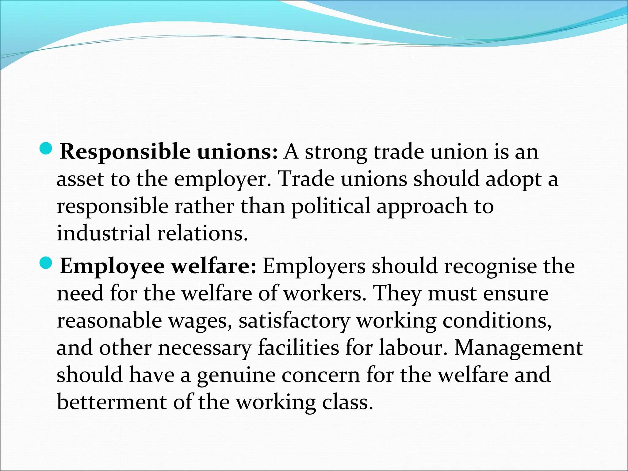 Responsible unions: A strong trade union is an
asset to the employer. Trade unions should adopt a
responsible rather than political approach to
industrial relations.
Employee welfare: Employers should recognise the
need for the welfare of workers. They must ensure
reasonable wages, satisfactory working conditions,
and other necessary facilities for labour. Management
should have a genuine concern for the welfare and
betterment of the working class.
 