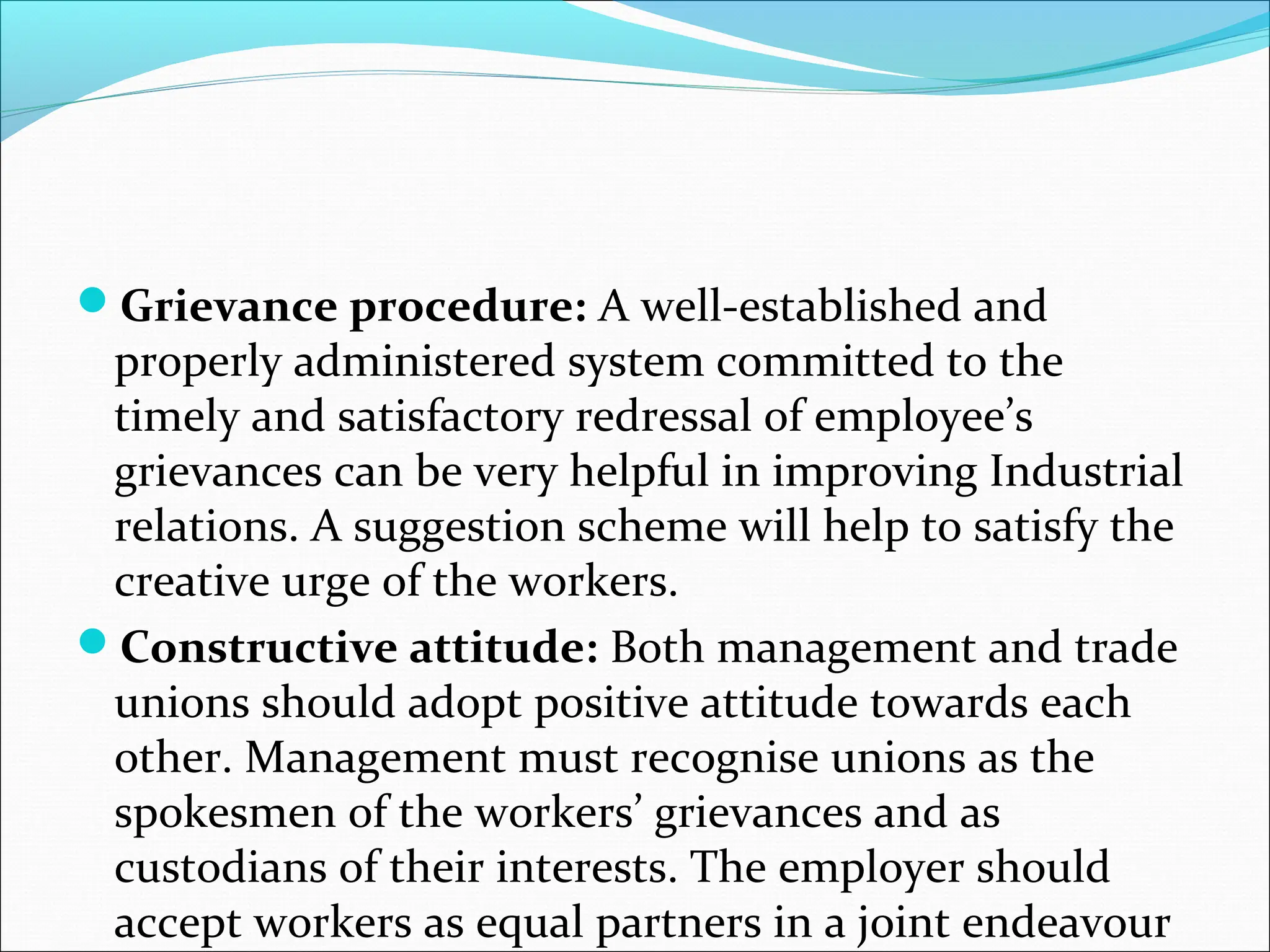 Grievance procedure: A well-established and
properly administered system committed to the
timely and satisfactory redressal of employee’s
grievances can be very helpful in improving Industrial
relations. A suggestion scheme will help to satisfy the
creative urge of the workers.
Constructive attitude: Both management and trade
unions should adopt positive attitude towards each
other. Management must recognise unions as the
spokesmen of the workers’ grievances and as
custodians of their interests. The employer should
accept workers as equal partners in a joint endeavour
 