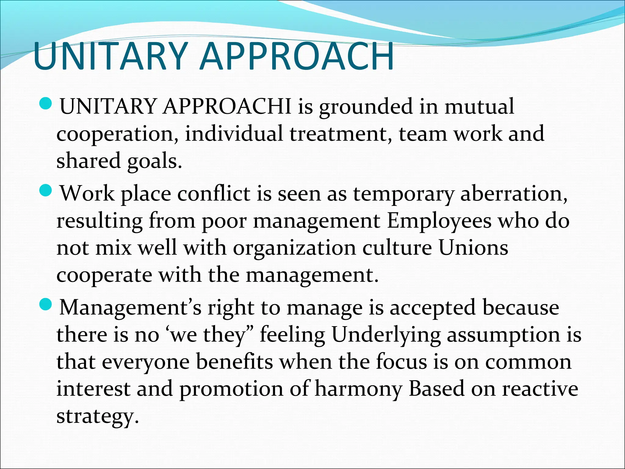 UNITARY APPROACH
UNITARY APPROACHI is grounded in mutual
cooperation, individual treatment, team work and
shared goals.
Work place conflict is seen as temporary aberration,
resulting from poor management Employees who do
not mix well with organization culture Unions
cooperate with the management.
Management’s right to manage is accepted because
there is no ‘we they” feeling Underlying assumption is
that everyone benefits when the focus is on common
interest and promotion of harmony Based on reactive
strategy.
 