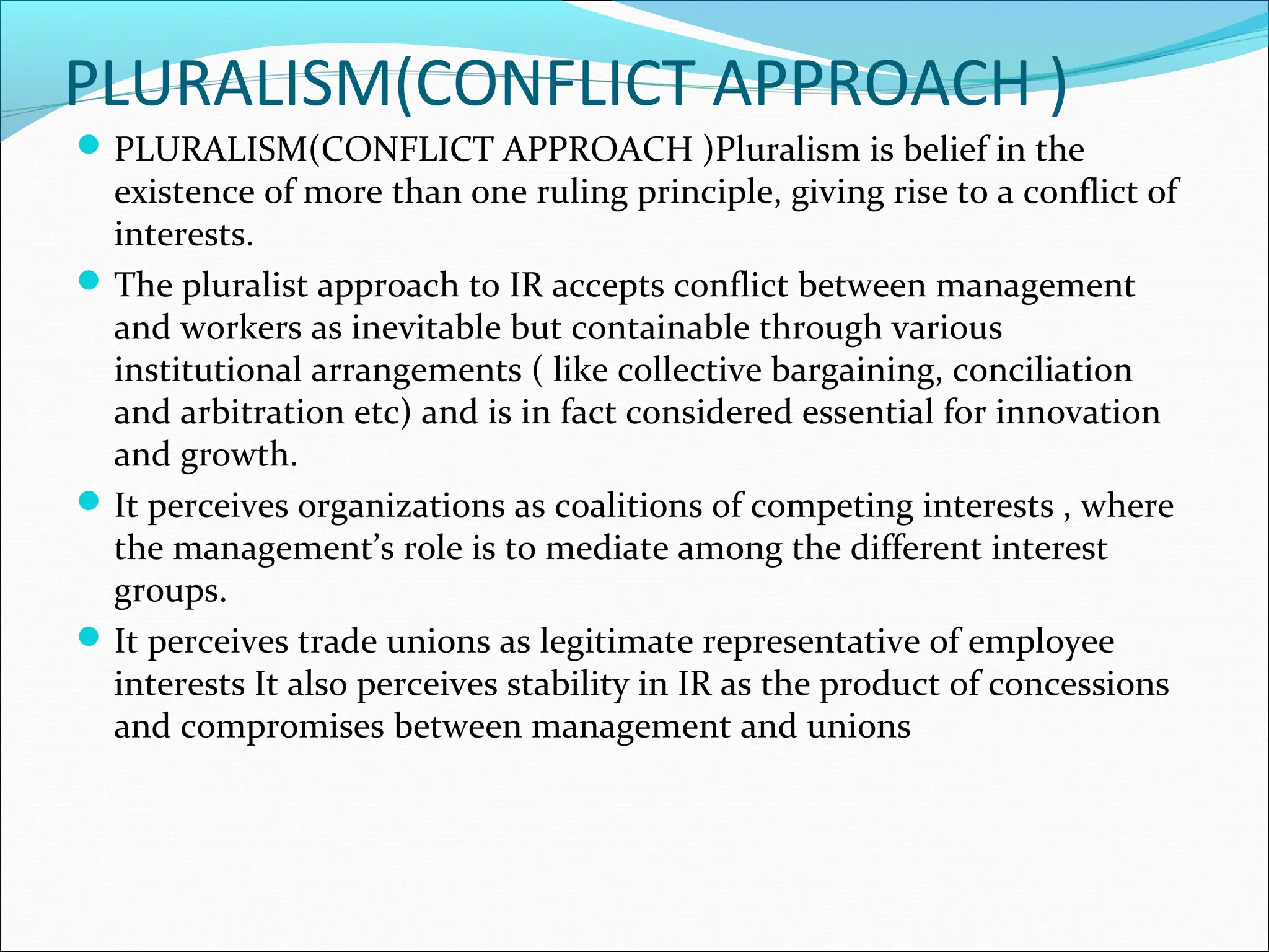 PLURALISM(CONFLICT APPROACH )
PLURALISM(CONFLICT APPROACH )Pluralism is belief in the
existence of more than one ruling principle, giving rise to a conflict of
interests.
The pluralist approach to IR accepts conflict between management
and workers as inevitable but containable through various
institutional arrangements ( like collective bargaining, conciliation
and arbitration etc) and is in fact considered essential for innovation
and growth.
It perceives organizations as coalitions of competing interests , where
the management’s role is to mediate among the different interest
groups.
It perceives trade unions as legitimate representative of employee
interests It also perceives stability in IR as the product of concessions
and compromises between management and unions
 
