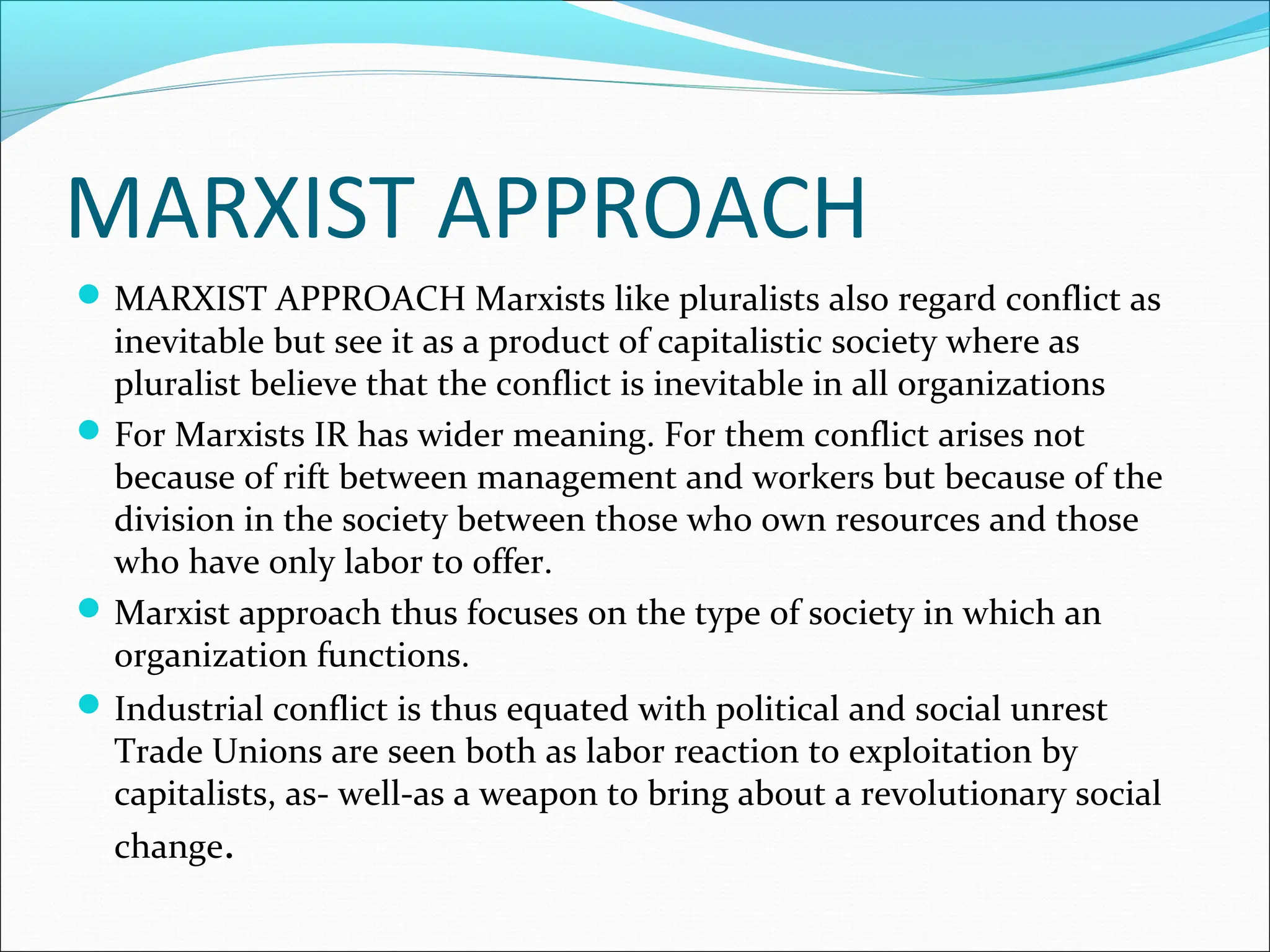 MARXIST APPROACH
MARXIST APPROACH Marxists like pluralists also regard conflict as
inevitable but see it as a product of capitalistic society where as
pluralist believe that the conflict is inevitable in all organizations
For Marxists IR has wider meaning. For them conflict arises not
because of rift between management and workers but because of the
division in the society between those who own resources and those
who have only labor to offer.
Marxist approach thus focuses on the type of society in which an
organization functions.
Industrial conflict is thus equated with political and social unrest
Trade Unions are seen both as labor reaction to exploitation by
capitalists, as- well-as a weapon to bring about a revolutionary social
change.
 