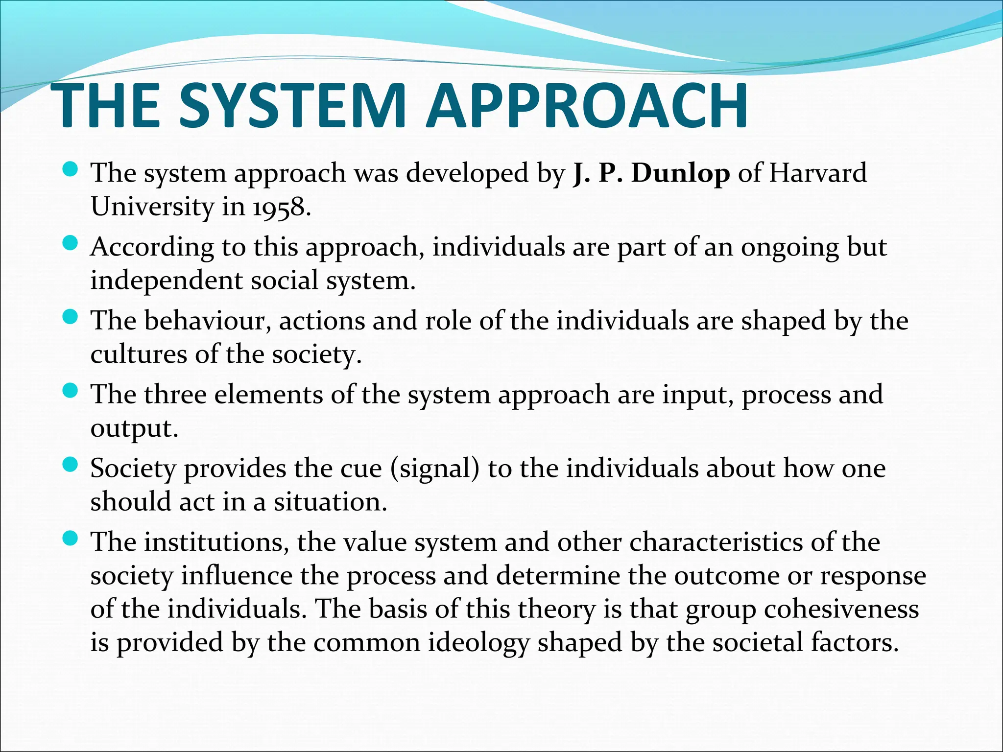 THE SYSTEM APPROACH
The system approach was developed by J. P. Dunlop of Harvard
University in 1958.
According to this approach, individuals are part of an ongoing but
independent social system.
The behaviour, actions and role of the individuals are shaped by the
cultures of the society.
The three elements of the system approach are input, process and
output.
Society provides the cue (signal) to the individuals about how one
should act in a situation.
The institutions, the value system and other characteristics of the
society influence the process and determine the outcome or response
of the individuals. The basis of this theory is that group cohesiveness
is provided by the common ideology shaped by the societal factors.
 