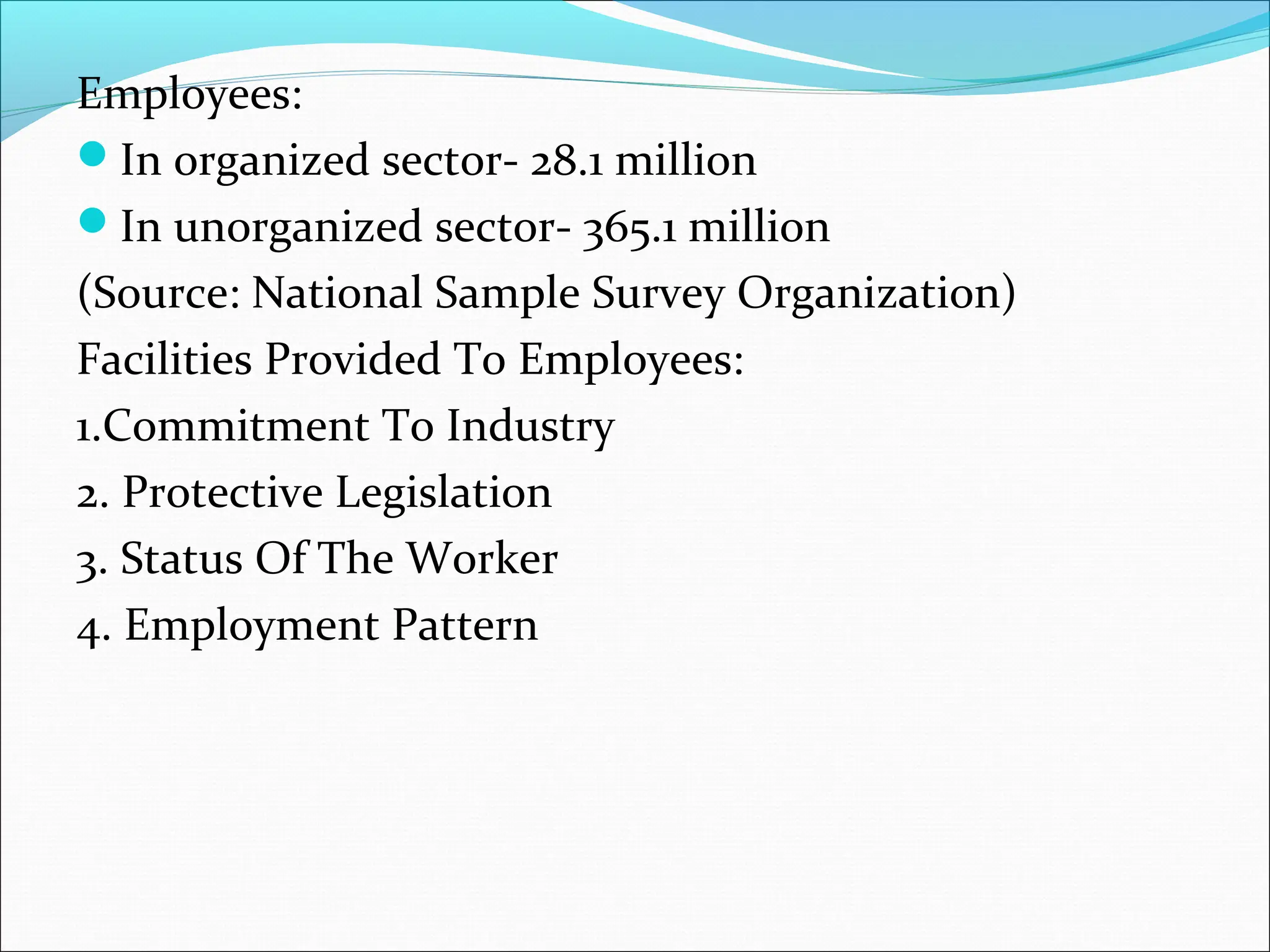 Employees:
In organized sector- 28.1 million
In unorganized sector- 365.1 million
(Source: National Sample Survey Organization)
Facilities Provided To Employees:
1.Commitment To Industry
2. Protective Legislation
3. Status Of The Worker
4. Employment Pattern
 