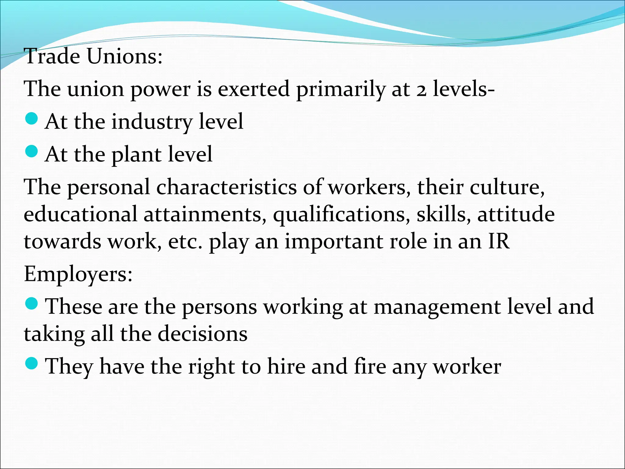 Trade Unions:
The union power is exerted primarily at 2 levels-
At the industry level
At the plant level
The personal characteristics of workers, their culture,
educational attainments, qualifications, skills, attitude
towards work, etc. play an important role in an IR
Employers:
These are the persons working at management level and
taking all the decisions
They have the right to hire and fire any worker
 