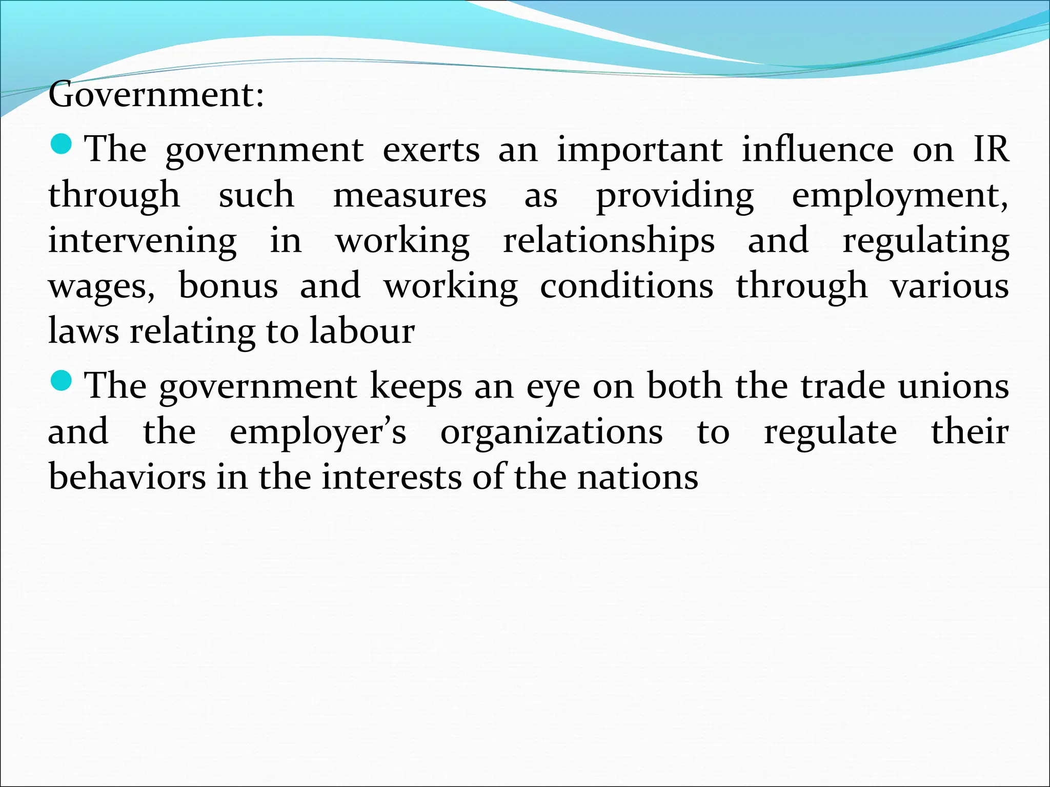 Government:
The government exerts an important influence on IR
through such measures as providing employment,
intervening in working relationships and regulating
wages, bonus and working conditions through various
laws relating to labour
The government keeps an eye on both the trade unions
and the employer’s organizations to regulate their
behaviors in the interests of the nations
 