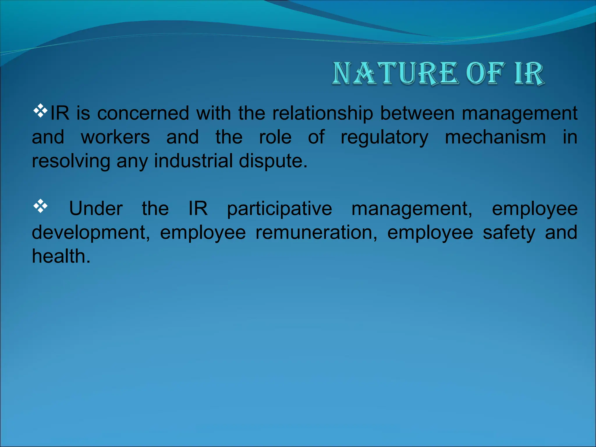 IR is concerned with the relationship between management
and workers and the role of regulatory mechanism in
resolving any industrial dispute.
 Under the IR participative management, employee
development, employee remuneration, employee safety and
health.
 