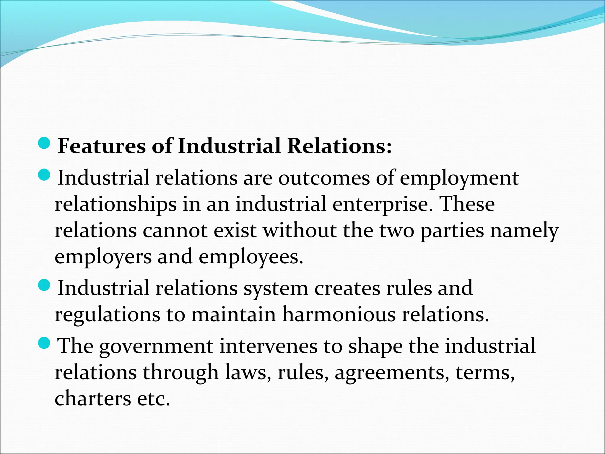 Features of Industrial Relations:
Industrial relations are outcomes of employment
relationships in an industrial enterprise. These
relations cannot exist without the two parties namely
employers and employees.
Industrial relations system creates rules and
regulations to maintain harmonious relations.
The government intervenes to shape the industrial
relations through laws, rules, agreements, terms,
charters etc.
 