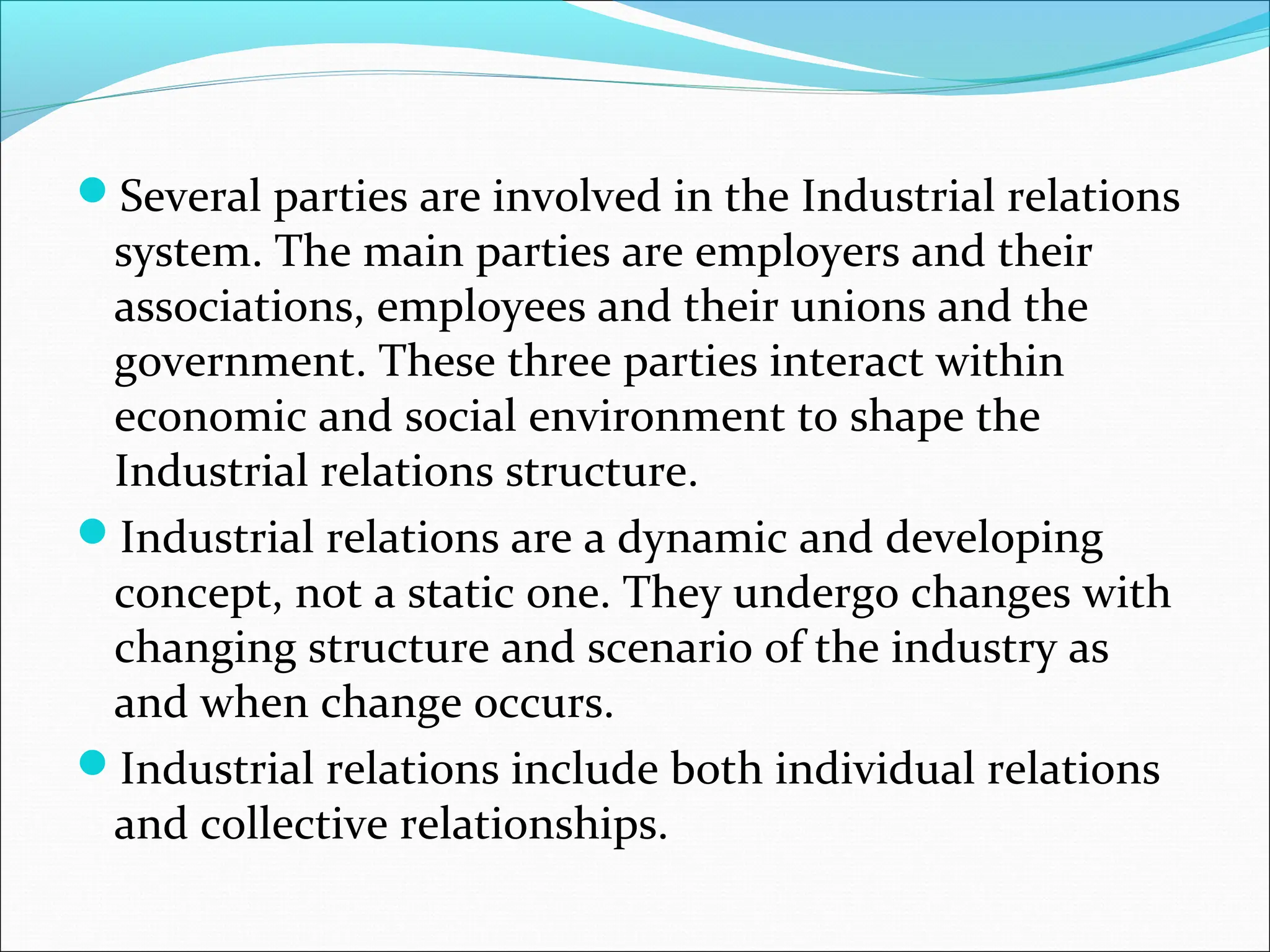 Several parties are involved in the Industrial relations
system. The main parties are employers and their
associations, employees and their unions and the
government. These three parties interact within
economic and social environment to shape the
Industrial relations structure.
Industrial relations are a dynamic and developing
concept, not a static one. They undergo changes with
changing structure and scenario of the industry as
and when change occurs.
Industrial relations include both individual relations
and collective relationships.
 