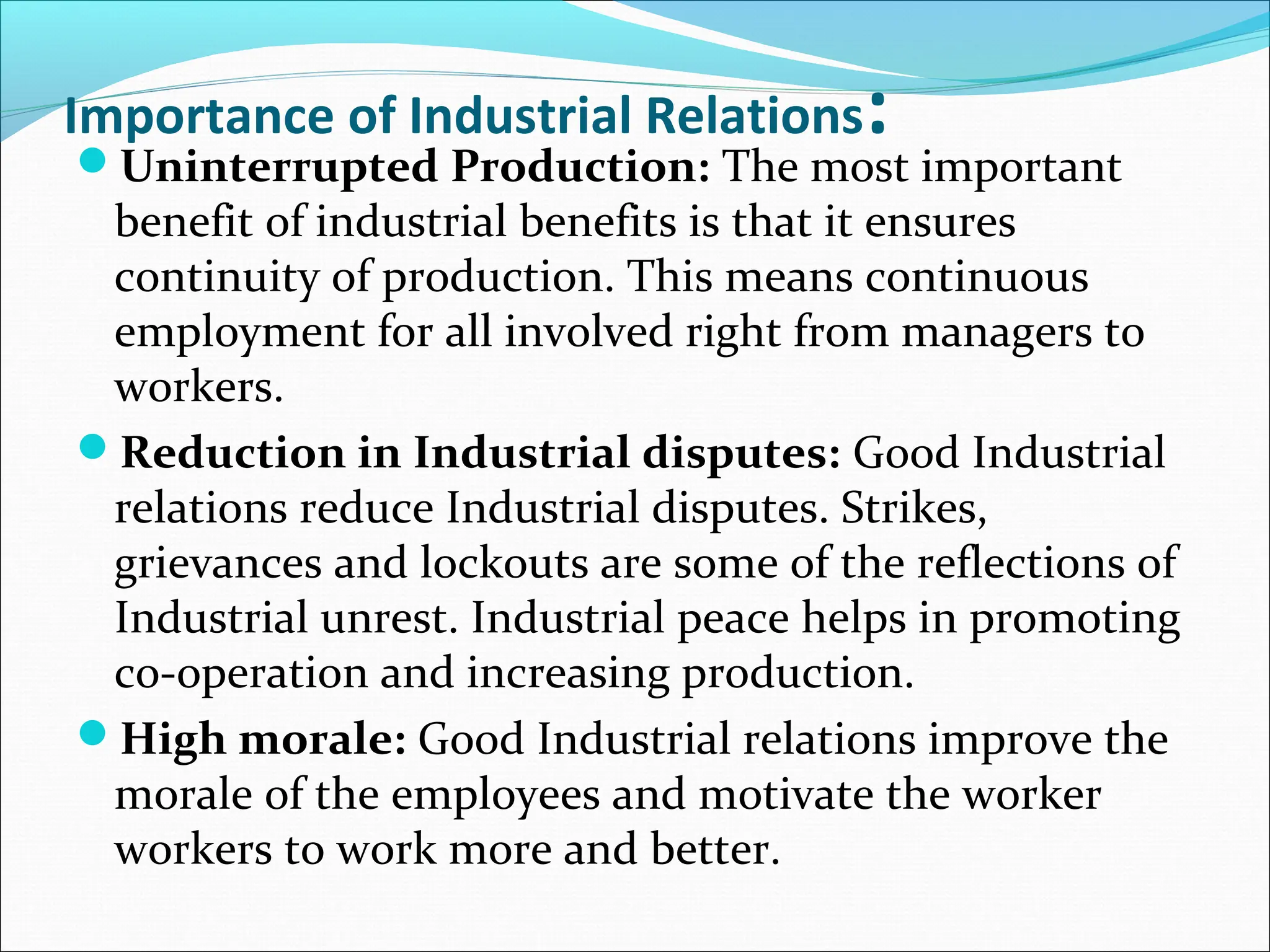 Importance of Industrial Relations:
Uninterrupted Production: The most important
benefit of industrial benefits is that it ensures
continuity of production. This means continuous
employment for all involved right from managers to
workers.
Reduction in Industrial disputes: Good Industrial
relations reduce Industrial disputes. Strikes,
grievances and lockouts are some of the reflections of
Industrial unrest. Industrial peace helps in promoting
co-operation and increasing production.
High morale: Good Industrial relations improve the
morale of the employees and motivate the worker
workers to work more and better.
 