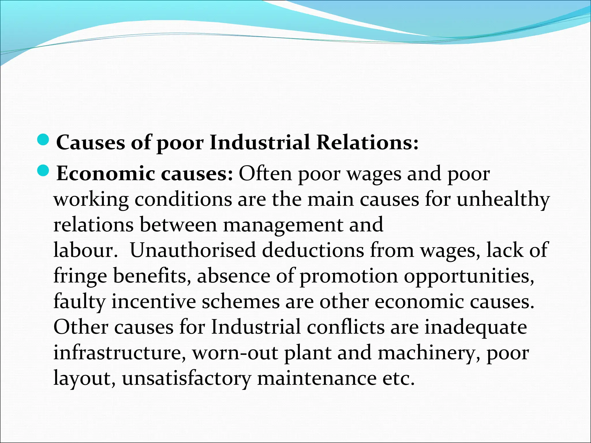 Causes of poor Industrial Relations:
Economic causes: Often poor wages and poor
working conditions are the main causes for unhealthy
relations between management and
labour. Unauthorised deductions from wages, lack of
fringe benefits, absence of promotion opportunities,
faulty incentive schemes are other economic causes.
Other causes for Industrial conflicts are inadequate
infrastructure, worn-out plant and machinery, poor
layout, unsatisfactory maintenance etc.
 