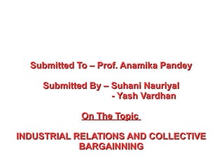 Submitted To – Prof. Anamika PandeySubmitted To – Prof. Anamika Pandey
Submitted By – Suhani NauriyalSubmitted By – Suhani Nauriyal
- Yash Vardhan- Yash Vardhan
On The TopicOn The Topic
INDUSTRIAL RELATIONS AND COLLECTIVEINDUSTRIAL RELATIONS AND COLLECTIVE
BARGAINNINGBARGAINNING
 