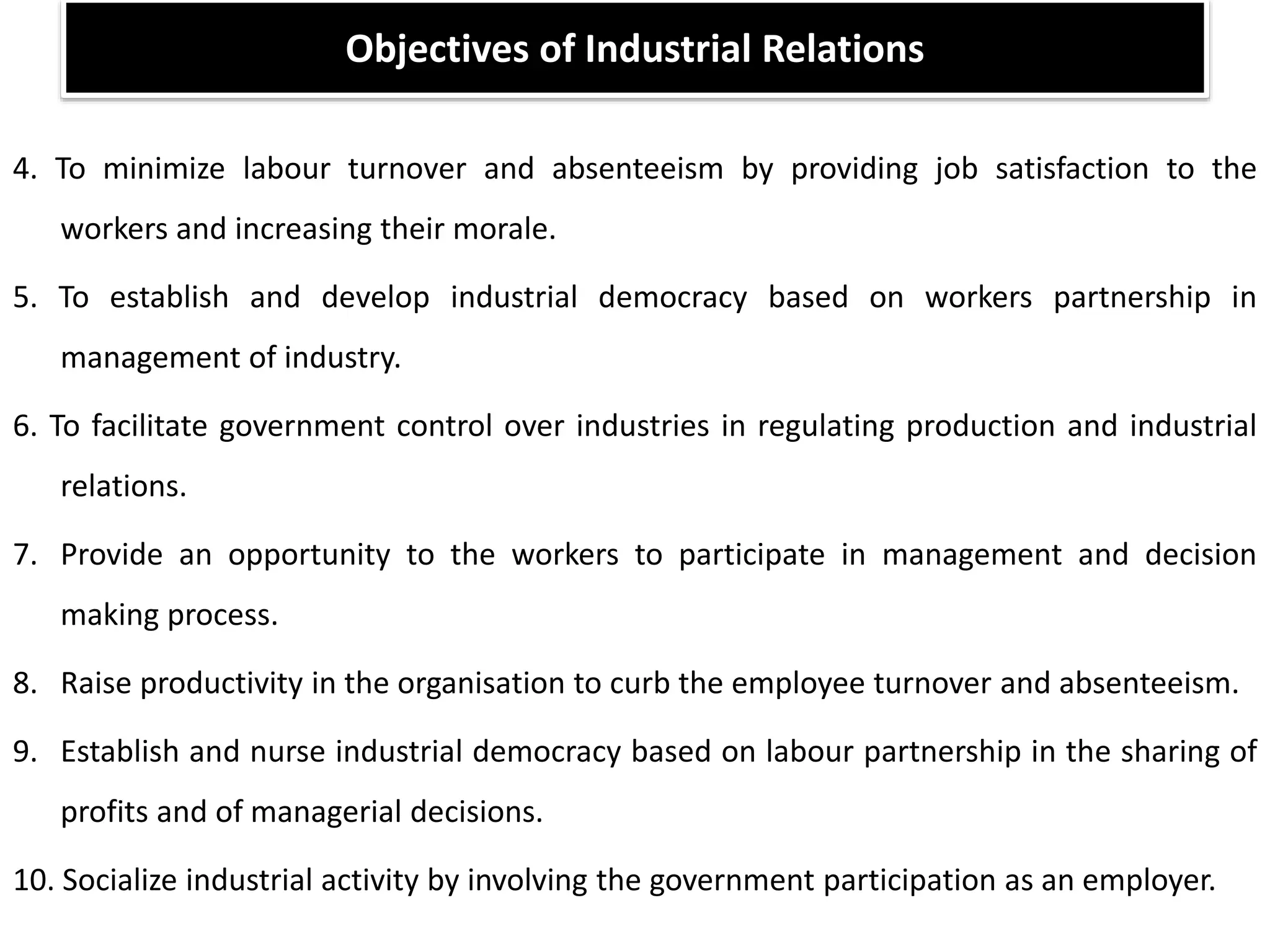 4. To minimize labour turnover and absenteeism by providing job satisfaction to the
workers and increasing their morale.
5. To establish and develop industrial democracy based on workers partnership in
management of industry.
6. To facilitate government control over industries in regulating production and industrial
relations.
7. Provide an opportunity to the workers to participate in management and decision
making process.
8. Raise productivity in the organisation to curb the employee turnover and absenteeism.
9. Establish and nurse industrial democracy based on labour partnership in the sharing of
profits and of managerial decisions.
10. Socialize industrial activity by involving the government participation as an employer.
Objectives of Industrial Relations
 