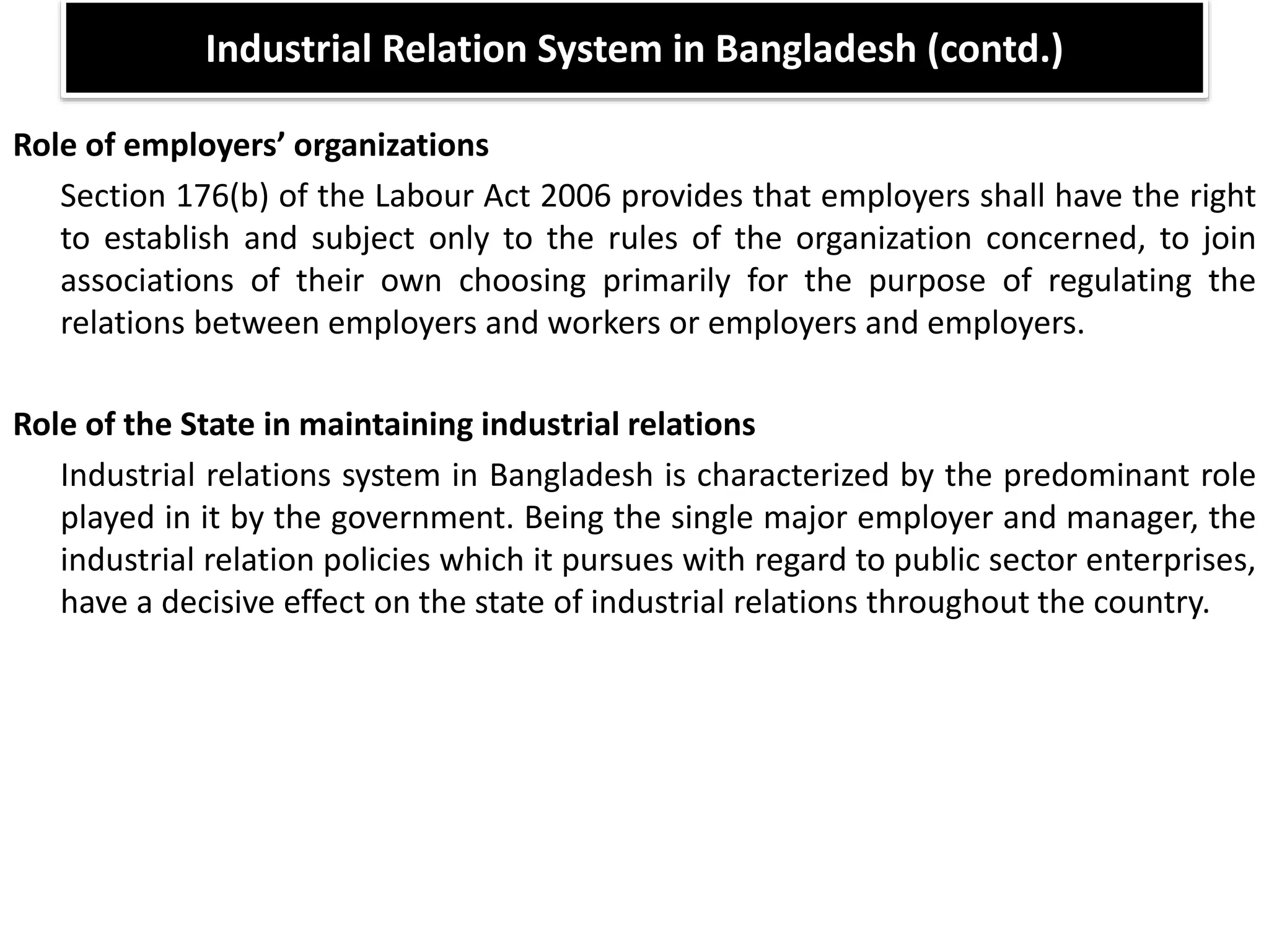 Role of employers’ organizations
Section 176(b) of the Labour Act 2006 provides that employers shall have the right
to establish and subject only to the rules of the organization concerned, to join
associations of their own choosing primarily for the purpose of regulating the
relations between employers and workers or employers and employers.
Role of the State in maintaining industrial relations
Industrial relations system in Bangladesh is characterized by the predominant role
played in it by the government. Being the single major employer and manager, the
industrial relation policies which it pursues with regard to public sector enterprises,
have a decisive effect on the state of industrial relations throughout the country.
Industrial Relation System in Bangladesh (contd.)
 