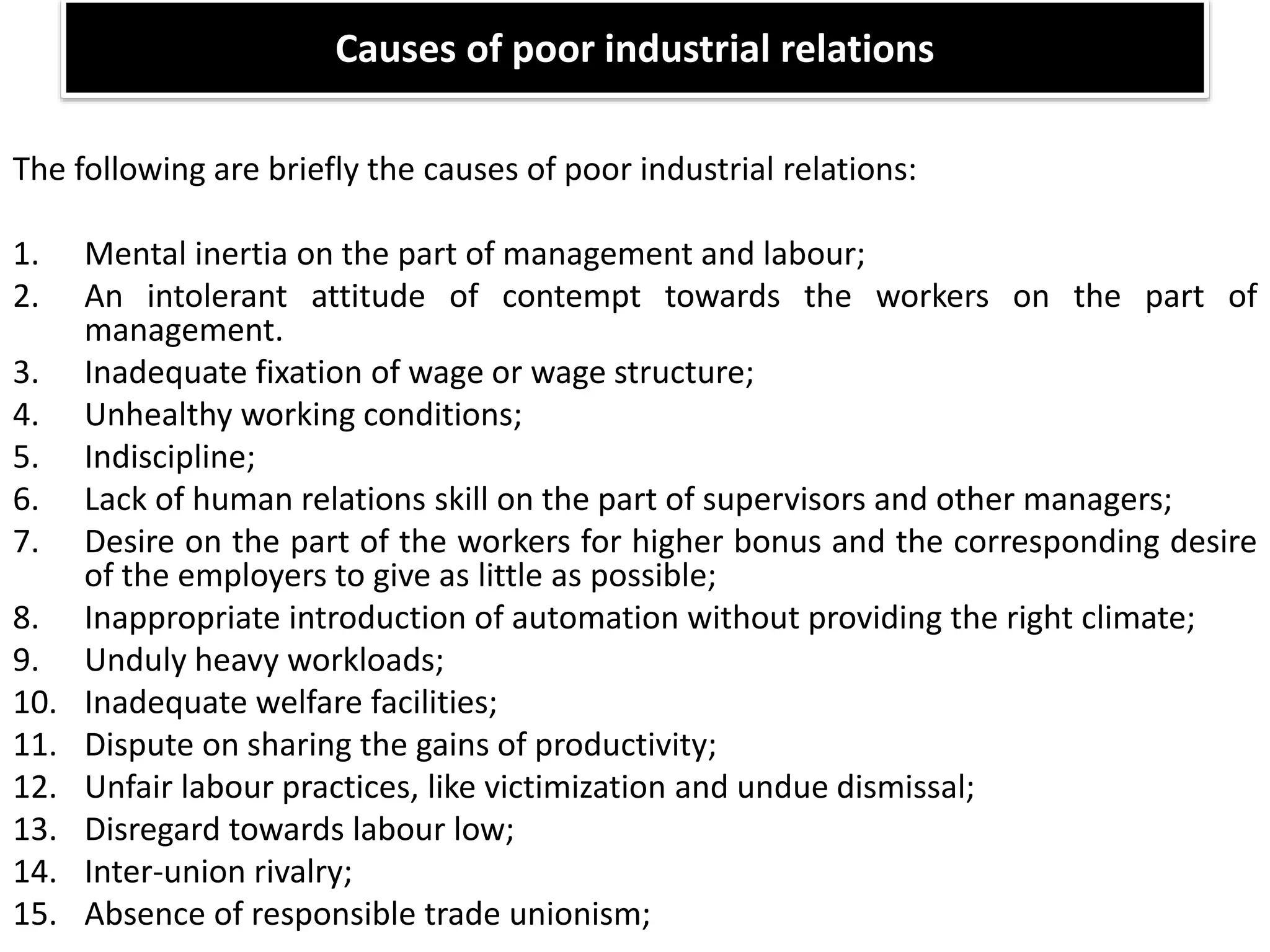 Causes of poor industrial relations
The following are briefly the causes of poor industrial relations:
1. Mental inertia on the part of management and labour;
2. An intolerant attitude of contempt towards the workers on the part of
management.
3. Inadequate fixation of wage or wage structure;
4. Unhealthy working conditions;
5. Indiscipline;
6. Lack of human relations skill on the part of supervisors and other managers;
7. Desire on the part of the workers for higher bonus and the corresponding desire
of the employers to give as little as possible;
8. Inappropriate introduction of automation without providing the right climate;
9. Unduly heavy workloads;
10. Inadequate welfare facilities;
11. Dispute on sharing the gains of productivity;
12. Unfair labour practices, like victimization and undue dismissal;
13. Disregard towards labour low;
14. Inter-union rivalry;
15. Absence of responsible trade unionism;
 