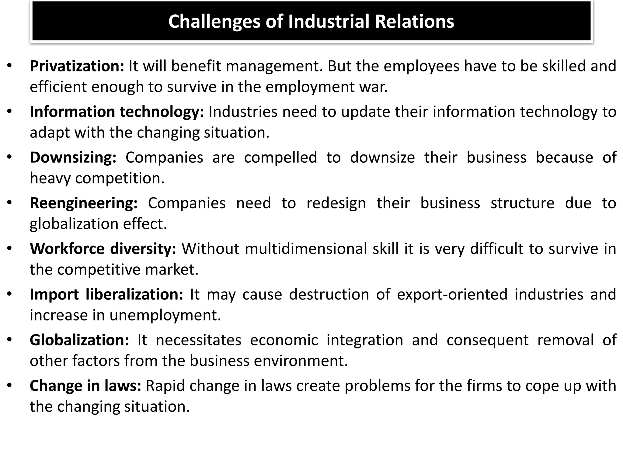 Challenges of Industrial Relations
• Privatization: It will benefit management. But the employees have to be skilled and
efficient enough to survive in the employment war.
• Information technology: Industries need to update their information technology to
adapt with the changing situation.
• Downsizing: Companies are compelled to downsize their business because of
heavy competition.
• Reengineering: Companies need to redesign their business structure due to
globalization effect.
• Workforce diversity: Without multidimensional skill it is very difficult to survive in
the competitive market.
• Import liberalization: It may cause destruction of export-oriented industries and
increase in unemployment.
• Globalization: It necessitates economic integration and consequent removal of
other factors from the business environment.
• Change in laws: Rapid change in laws create problems for the firms to cope up with
the changing situation.
 