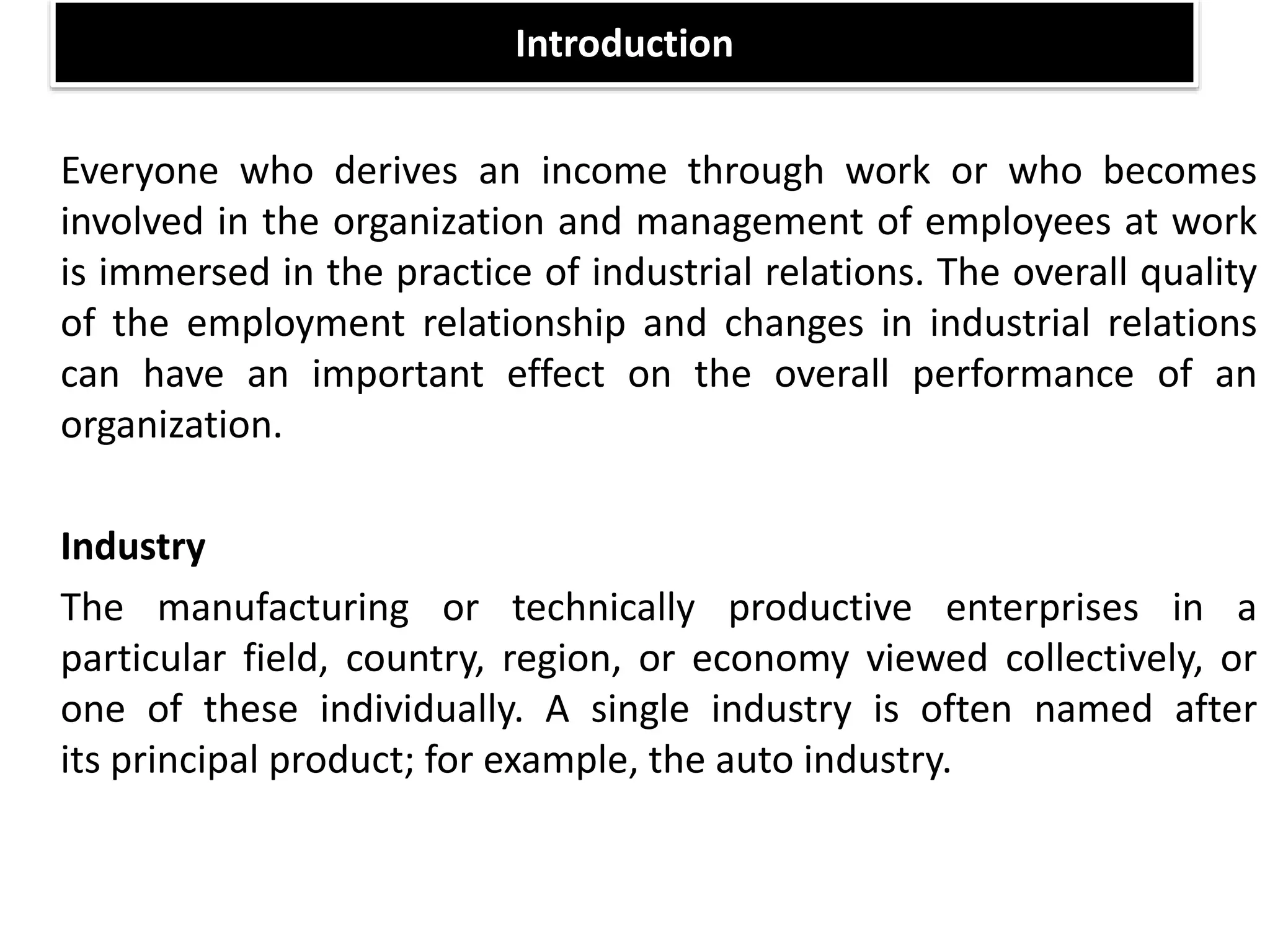 Introduction
Everyone who derives an income through work or who becomes
involved in the organization and management of employees at work
is immersed in the practice of industrial relations. The overall quality
of the employment relationship and changes in industrial relations
can have an important effect on the overall performance of an
organization.
Industry
The manufacturing or technically productive enterprises in a
particular field, country, region, or economy viewed collectively, or
one of these individually. A single industry is often named after
its principal product; for example, the auto industry.
 