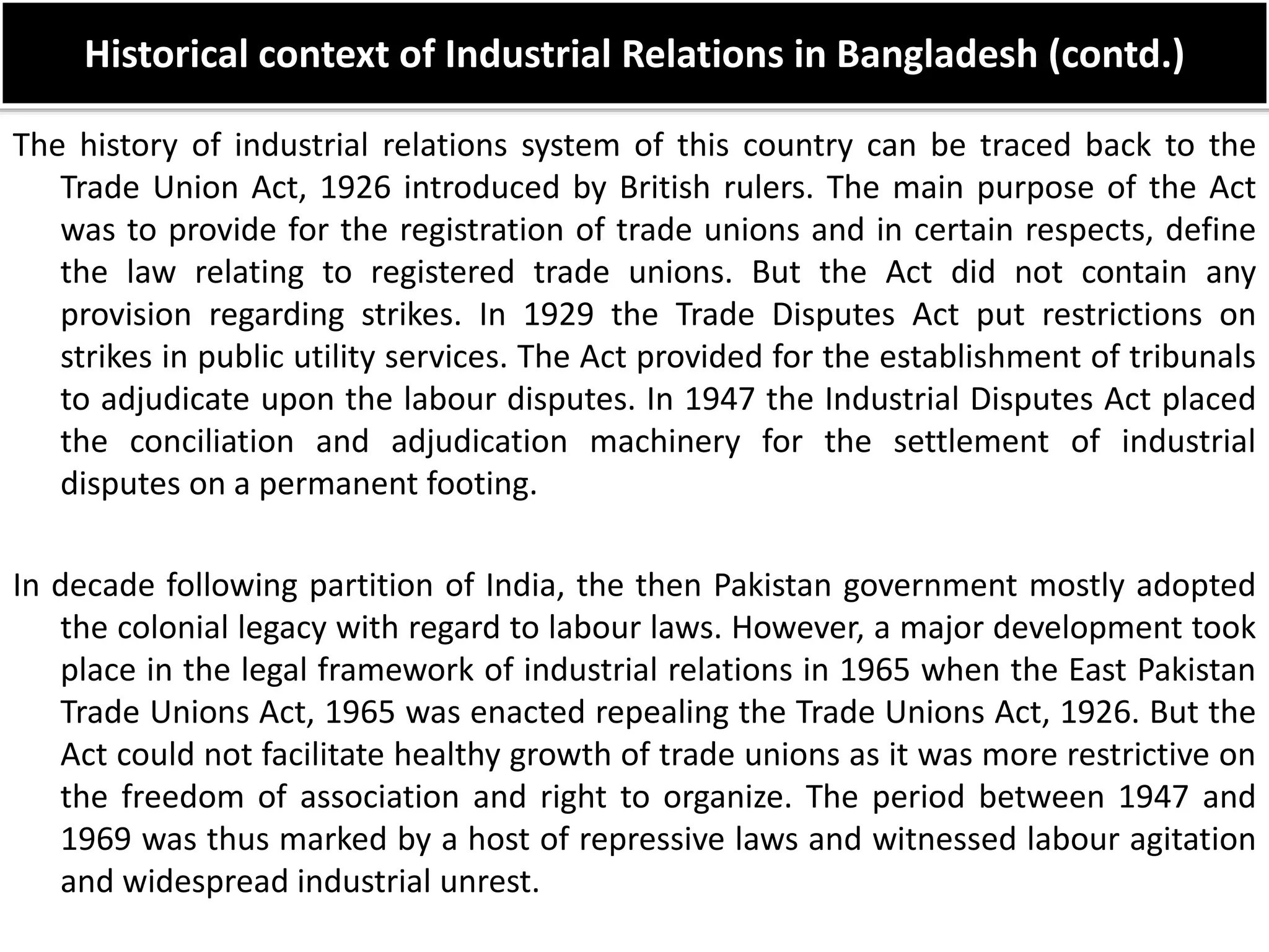 Historical context of Industrial Relations in Bangladesh (contd.)
The history of industrial relations system of this country can be traced back to the
Trade Union Act, 1926 introduced by British rulers. The main purpose of the Act
was to provide for the registration of trade unions and in certain respects, define
the law relating to registered trade unions. But the Act did not contain any
provision regarding strikes. In 1929 the Trade Disputes Act put restrictions on
strikes in public utility services. The Act provided for the establishment of tribunals
to adjudicate upon the labour disputes. In 1947 the Industrial Disputes Act placed
the conciliation and adjudication machinery for the settlement of industrial
disputes on a permanent footing.
In decade following partition of India, the then Pakistan government mostly adopted
the colonial legacy with regard to labour laws. However, a major development took
place in the legal framework of industrial relations in 1965 when the East Pakistan
Trade Unions Act, 1965 was enacted repealing the Trade Unions Act, 1926. But the
Act could not facilitate healthy growth of trade unions as it was more restrictive on
the freedom of association and right to organize. The period between 1947 and
1969 was thus marked by a host of repressive laws and witnessed labour agitation
and widespread industrial unrest.
 