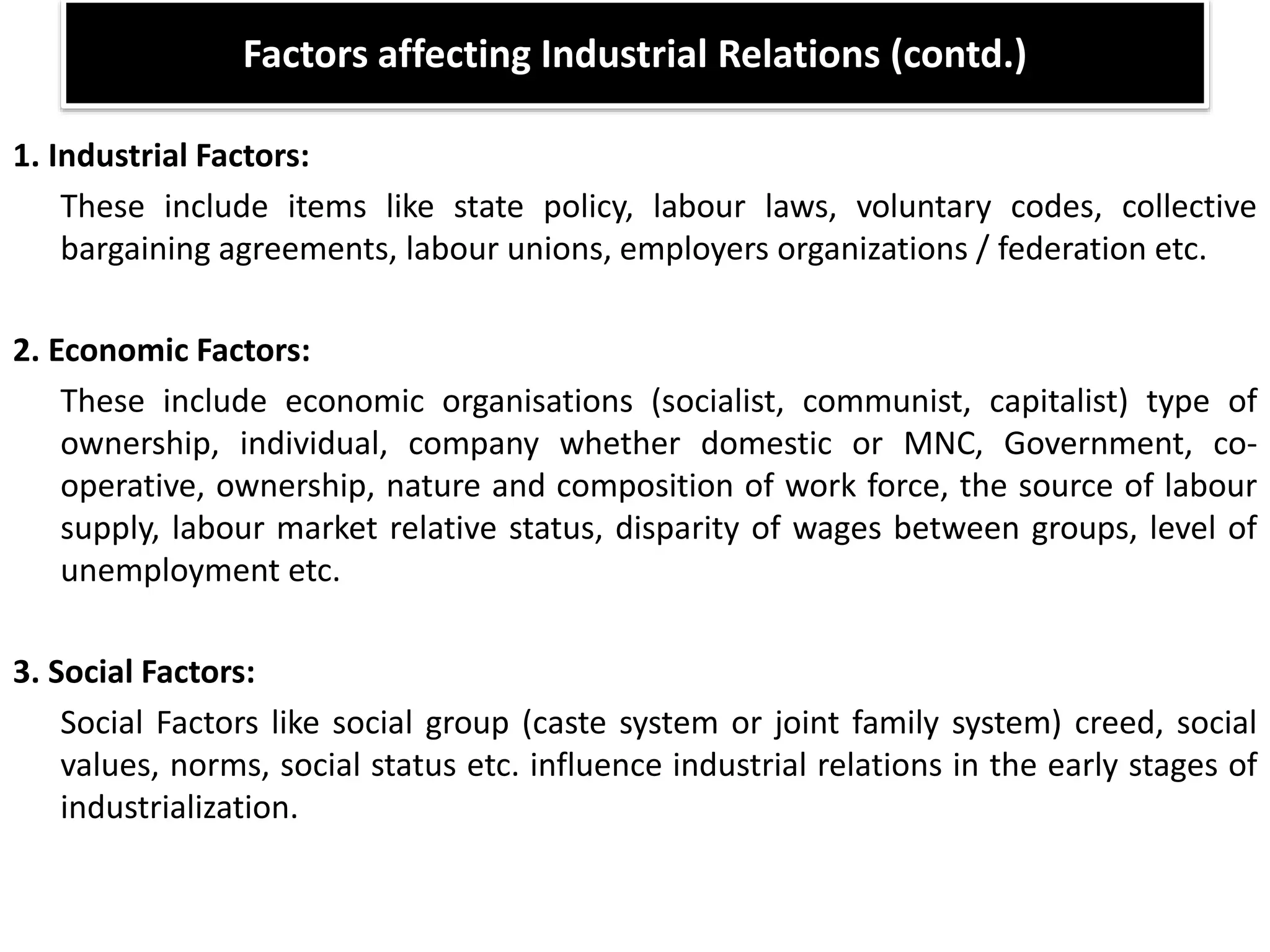 Factors affecting Industrial Relations (contd.)
1. Industrial Factors:
These include items like state policy, labour laws, voluntary codes, collective
bargaining agreements, labour unions, employers organizations / federation etc.
2. Economic Factors:
These include economic organisations (socialist, communist, capitalist) type of
ownership, individual, company whether domestic or MNC, Government, co-
operative, ownership, nature and composition of work force, the source of labour
supply, labour market relative status, disparity of wages between groups, level of
unemployment etc.
3. Social Factors:
Social Factors like social group (caste system or joint family system) creed, social
values, norms, social status etc. influence industrial relations in the early stages of
industrialization.
 