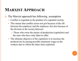 MARXIST APPROACH
 The Marxist approach has following assumption
 Conflict is regarded as the product of a capitalist society.
 This means that conflict arises not just because of the rift
between the employee and the employer, but also because of
the division in the society between
 Those who owns the means of production (capitalists) and
the ones who have only labor to offer.
 The ultimate objective of the capitalists is to increase the
productivity by paying possible minimum wages to the
workers due to which the latter feels exploited.
 