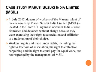 CASE STUDY MARUTI SUZUKI INDIA LIMITED
(MSIL)
 In July 2012, dozens of workers of the Manesar plant of
the car company Maruti Suzuki India Limited (MSIL) –
located in the State of Haryana in northern India – were
dismissed and detained without charge because they
were exercising their right to association and affiliation
to a trade union of their choice.
 Workers’ rights and trade union rights, including the
right to freedom of association, the right to collective
bargaining and the right to equal pay for equal work, are
not respected by the management of MSIL
 