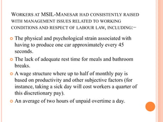 WORKERS AT MSIL-MANESAR HAD CONSISTENTLY RAISED
WITH MANAGEMENT ISSUES RELATED TO WORKING
CONDITIONS AND RESPECT OF LABOUR LAW, INCLUDING:−
 The physical and psychological strain associated with
having to produce one car approximately every 45
seconds.
 The lack of adequate rest time for meals and bathroom
breaks.
 A wage structure where up to half of monthly pay is
based on productivity and other subjective factors (for
instance, taking a sick day will cost workers a quarter of
this discretionary pay).
 An average of two hours of unpaid overtime a day.
 