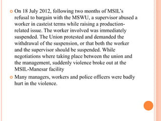  On 18 July 2012, following two months of MSIL’s
refusal to bargain with the MSWU, a supervisor abused a
worker in casteist terms while raising a production-
related issue. The worker involved was immediately
suspended. The Union protested and demanded the
withdrawal of the suspension, or that both the worker
and the supervisor should be suspended. While
negotiations where taking place between the union and
the management, suddenly violence broke out at the
MSIL-Manesar facility
 Many managers, workers and police officers were badly
hurt in the violence.
 