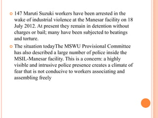  147 Maruti Suzuki workers have been arrested in the
wake of industrial violence at the Manesar facility on 18
July 2012. At present they remain in detention without
charges or bail; many have been subjected to beatings
and torture.
 The situation todayThe MSWU Provisional Committee
has also described a large number of police inside the
MSIL-Manesar facility. This is a concern: a highly
visible and intrusive police presence creates a climate of
fear that is not conducive to workers associating and
assembling freely
 