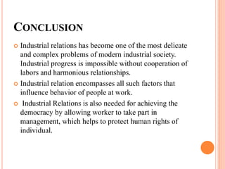 CONCLUSION
 Industrial relations has become one of the most delicate
and complex problems of modern industrial society.
Industrial progress is impossible without cooperation of
labors and harmonious relationships.
 Industrial relation encompasses all such factors that
influence behavior of people at work.
 Industrial Relations is also needed for achieving the
democracy by allowing worker to take part in
management, which helps to protect human rights of
individual.
 