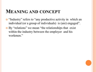 MEANING AND CONCEPT
 “Industry” refers to “any productive activity in which an
individual (or a group of individuals) is (are) engaged”.
 By “relations” we mean “the relationships that exist
within the industry between the employer and his
workmen.”
 