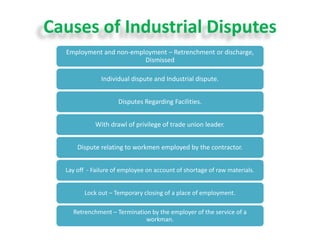 Causes of Industrial Disputes
Employment and non-employment – Retrenchment or discharge,
Dismissed
Individual dispute and Industrial dispute.
Disputes Regarding Facilities.
With drawl of privilege of trade union leader.
Dispute relating to workmen employed by the contractor.
Lay off - Failure of employee on account of shortage of raw materials.
Lock out – Temporary closing of a place of employment.
Retrenchment – Termination by the employer of the service of a
workman.
 
