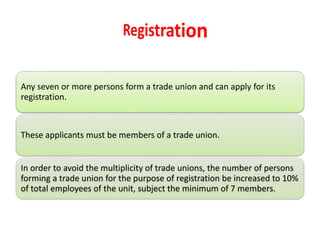Any seven or more persons form a trade union and can apply for its
registration.
These applicants must be members of a trade union.
In order to avoid the multiplicity of trade unions, the number of persons
forming a trade union for the purpose of registration be increased to 10%
of total employees of the unit, subject the minimum of 7 members.
 