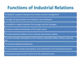 Functions of Industrial Relations
To establish a pipeline between the workers and the management.
To bridge the gap between the employers and employees.
To establish a support between the manager and the managed.
To ensure creative contribution of the trade unions.
To avoid industrial conflicts and to maintain harmonious relation.
To avoid unhealthy atmosphere in the industry, especially strikes, lockouts, ghearos,
etc.
To increase industrial productivity.
To ensure better workers participation and involvement in the production process.
To bring about government control over the industrial scene.
 