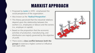 MARXIST APPROACH
• Proposed by Lenin in 1978 - emphasized the
social perspective of the organization.
• Also known as the ‘Radical Perspective’.
• This theory perceived that the industrial relations
depend upon the relationship between the
workers (i.e., employees or labour) and the owners
(i.e., employer or capital).
• Based on the proposition that the economic
activities of production, manufacturing, and
distribution are majorly governed by the objective
of profit.
• There exists a class conflict between both the
groups to exercise a higher control or influence
over each other.
 