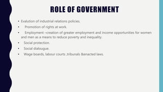 • Evalution of industrial relations policies.
• Promotion of rights at work.
• Employment –creation of greater employment and income opportunities for women
and men as a means to reduce poverty and inequality.
• Social protection.
• Social dialougue.
• Wage boards, labour courts ,tribunals &enacted laws.
ROLE OF GOVERNMENT
 