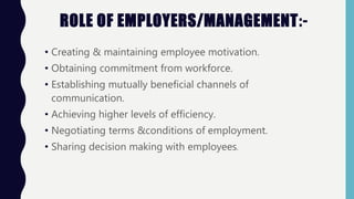 • Creating & maintaining employee motivation.
• Obtaining commitment from workforce.
• Establishing mutually beneficial channels of
communication.
• Achieving higher levels of efficiency.
• Negotiating terms &conditions of employment.
• Sharing decision making with employees.
ROLE OF EMPLOYERS/MANAGEMENT:-
 