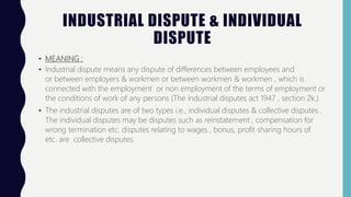INDUSTRIAL DISPUTE & INDIVIDUAL
DISPUTE
• MEANING :
• Industrial dispute means any dispute of differences between employees and
or between employers & workmen or between workmen & workmen , which is
connected with the employment or non employment of the terms of employment or
the conditions of work of any persons (The industrial disputes act 1947 , section 2k.)
• The industrial disputes are of two types i.e., individual disputes & collective disputes .
The individual disputes may be disputes such as reinstatement , compensation for
wrong termination etc. disputes relating to wages , bonus, profit sharing hours of
etc. are collective disputes.
 