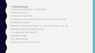 • Economic causes :
(A) Terms and conditions of employment
• More work hours
• Working in night shifts
• Disputes on promotions, layoff, retrenchment & dismissal etc.
(B) Working conditions
Working conditions such as too hot , too cold , dusty , noisy etc.
Improper plant and workplace layout.
(c.) wages and other benefits ,
Inadequate wages
Poor fringe benefits.
No bonus or other incentives etc.
 