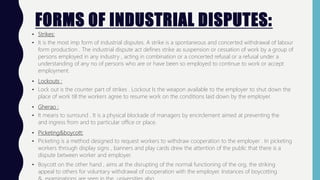 FORMS OF INDUSTRIAL DISPUTES:
• Strikes:
• It is the most imp form of industrial disputes. A strike is a spontaneous and concerted withdrawal of labour
form production . The industrial dispute act defines strike as suspension or cessation of work by a group of
persons employed in any industry , acting in combination or a concerted refusal or a refusal under a
understanding of any no of persons who are or have been so employed to continue to work or accept
employment.
• Lockouts :
• Lock out is the counter part of strikes . Lockout Is the weapon available to the employer to shut down the
place of work till the workers agree to resume work on the conditions laid down by the employer.
• Gherao :
• It means to surround . It is a physical blockade of managers by encirclement aimed at preventing the
and ingress from and to particular office or place.
• Picketing&boycott:
• Picketing is a method designed to request workers to withdraw cooperation to the employer . In picketing
workers through display signs , banners and play cards drew the attention of the public that there is a
dispute between worker and employer.
• Boycott on the other hand , aims at the disrupting of the normal functioning of the org, the striking
appeal to others for voluntary withdrawal of cooperation with the employer. Instances of boycotting
 